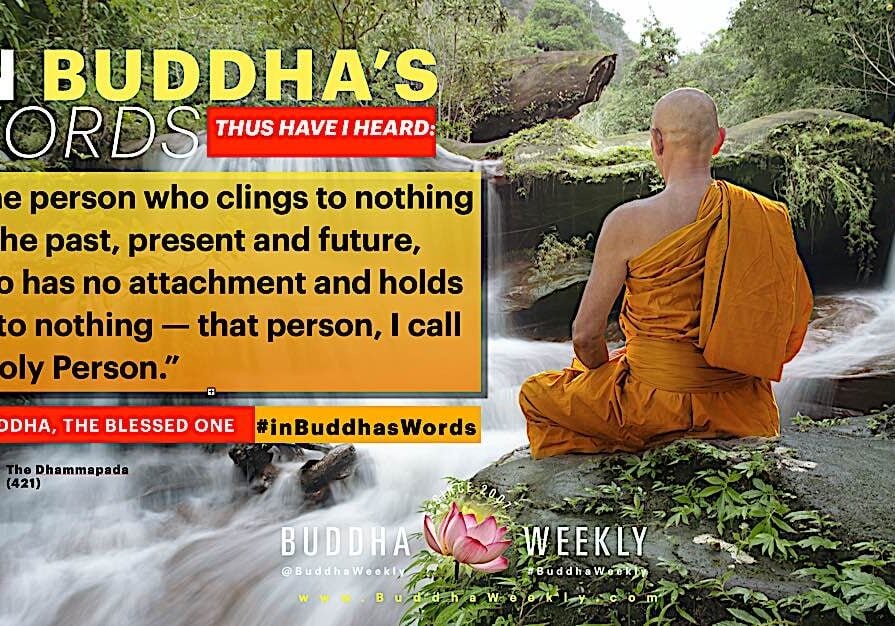 Buddha-Weekly-In Buddha's Words Dharmapada 421 The Holy Person-Buddhism “The person who clings to nothing of the past, present and future, who has no attachment and holds on to nothing — that person, I call a Holy Person.” — The Buddha, Dhammapada 421